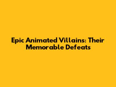 Epic Animated Villains: Their Memorable Defeats