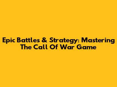Epic Battles & Strategy: Mastering The Call Of War Game