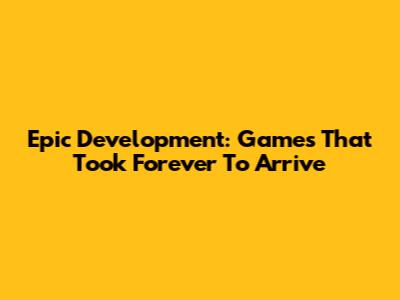 Epic Development: Games That Took Forever To Arrive
