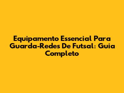 Equipamento Essencial Para Guarda-Redes De Futsal: Guia Completo