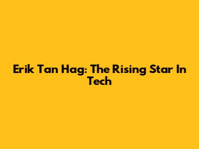 Erik Tan Hag: The Rising Star In Tech