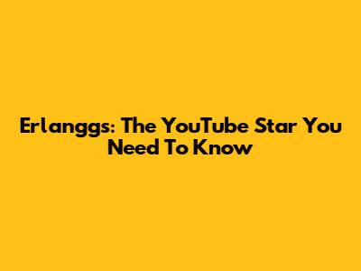 Erlanggs: The YouTube Star You Need To Know
