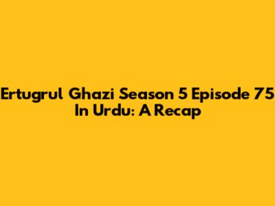 Ertugrul Ghazi Season 5 Episode 75 In Urdu: A Recap