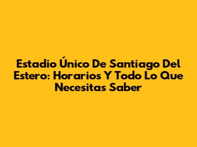 Estadio Único De Santiago Del Estero: Horarios Y Todo Lo Que Necesitas Saber