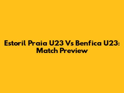 Estoril Praia U23 Vs Benfica U23: Match Preview