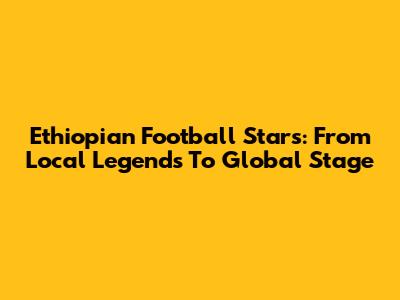 Ethiopian Football Stars: From Local Legends To Global Stage
