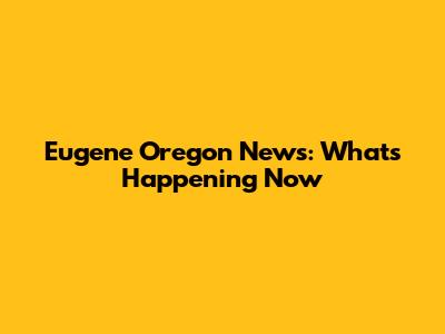 Eugene Oregon News: What's Happening Now