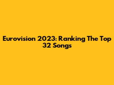 Eurovision 2023: Ranking The Top 32 Songs