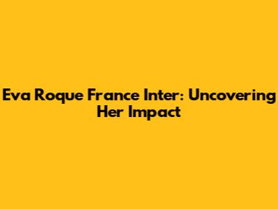 Eva Roque France Inter: Uncovering Her Impact
