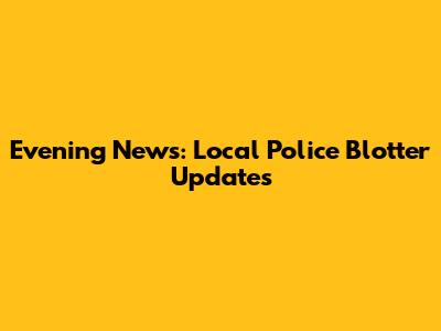Evening News: Local Police Blotter Updates