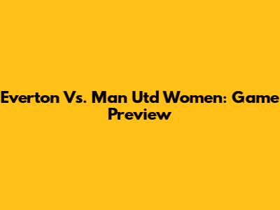 Everton Vs. Man Utd Women: Game Preview
