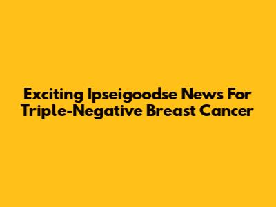 Exciting Ipseigoodse News For Triple-Negative Breast Cancer