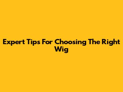 Expert Tips For Choosing The Right Wig