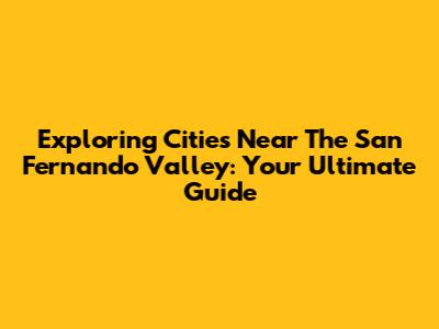 Exploring Cities Near The San Fernando Valley: Your Ultimate Guide