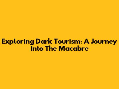 Exploring Dark Tourism: A Journey Into The Macabre