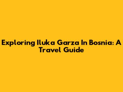 Exploring Iluka Garza In Bosnia: A Travel Guide
