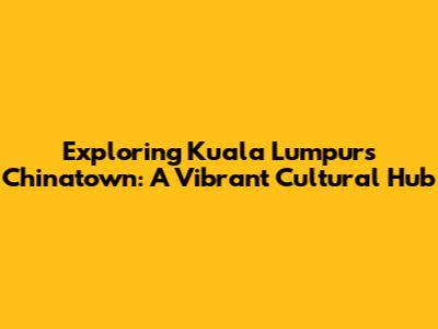 Exploring Kuala Lumpur's Chinatown: A Vibrant Cultural Hub
