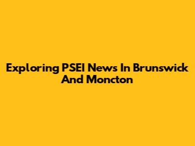 Exploring PSEI News In Brunswick And Moncton