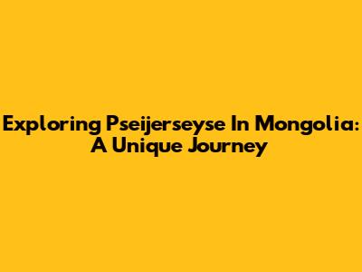 Exploring Pseijerseyse In Mongolia: A Unique Journey