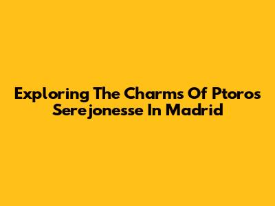 Exploring The Charms Of Ptoros Serejonesse In Madrid