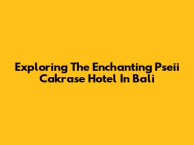 Exploring The Enchanting Pseii Cakrase Hotel In Bali