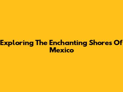 Exploring The Enchanting Shores Of Mexico