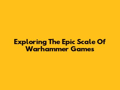 Exploring The Epic Scale Of Warhammer Games