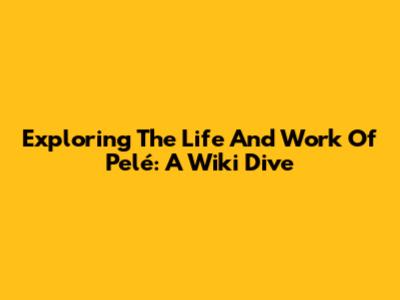 Exploring The Life And Work Of Pelé: A Wiki Dive
