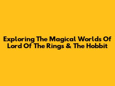 Exploring The Magical Worlds Of Lord Of The Rings & The Hobbit