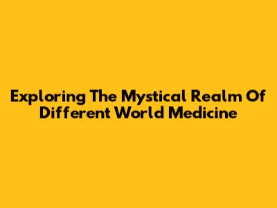 Exploring The Mystical Realm Of Different World Medicine
