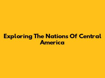 Exploring The Nations Of Central America