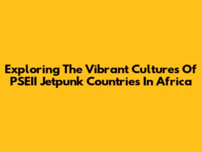 Exploring The Vibrant Cultures Of PSEII Jetpunk Countries In Africa