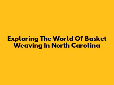 Exploring The World Of Basket Weaving In North Carolina