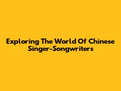 Exploring The World Of Chinese Singer-Songwriters
