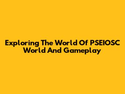 Exploring The World Of PSEIOSC World And Gameplay