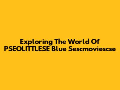 Exploring The World Of PSEOLITTLESE Blue Sescmoviescse