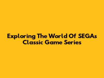 Exploring The World Of SEGA's Classic Game Series