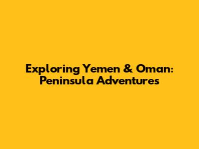 Exploring Yemen & Oman: Peninsula Adventures