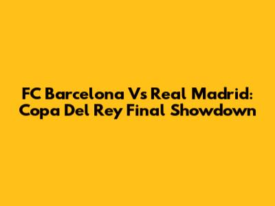 FC Barcelona Vs Real Madrid: Copa Del Rey Final Showdown