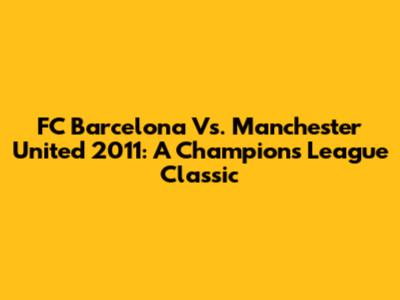 FC Barcelona Vs. Manchester United 2011: A Champions League Classic