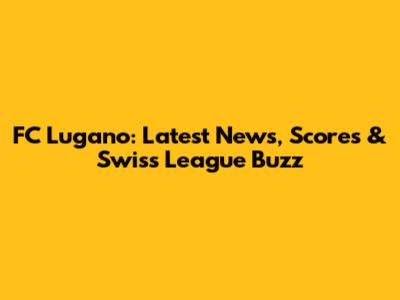FC Lugano: Latest News, Scores & Swiss League Buzz