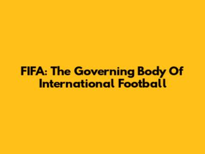 FIFA: The Governing Body Of International Football