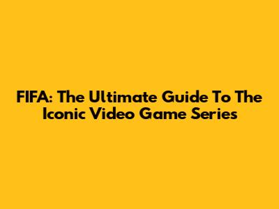 FIFA: The Ultimate Guide To The Iconic Video Game Series