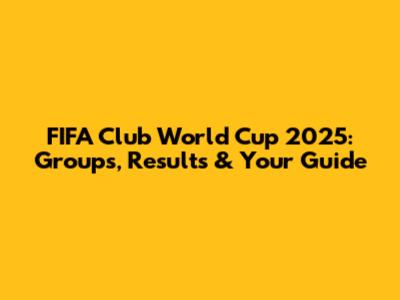 FIFA Club World Cup 2025: Groups, Results & Your Guide
