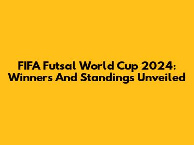 FIFA Futsal World Cup 2024: Winners And Standings Unveiled