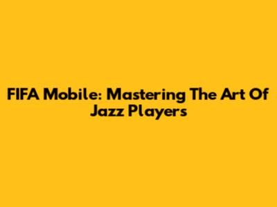 FIFA Mobile: Mastering The Art Of Jazz Players
