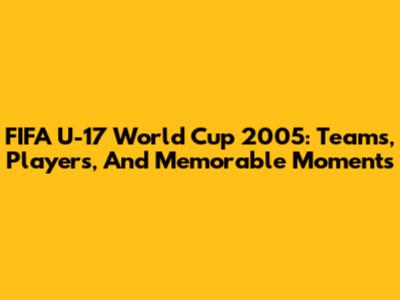 FIFA U-17 World Cup 2005: Teams, Players, And Memorable Moments