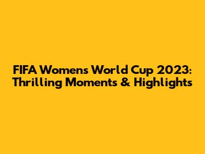 FIFA Women's World Cup 2023: Thrilling Moments & Highlights