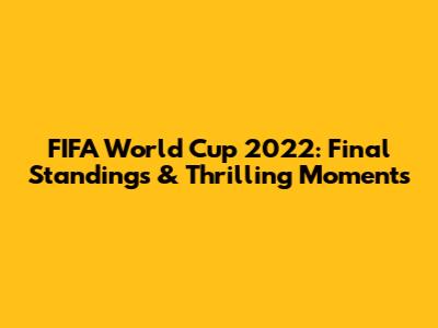FIFA World Cup 2022: Final Standings & Thrilling Moments