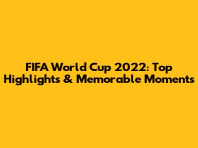 FIFA World Cup 2022: Top Highlights & Memorable Moments